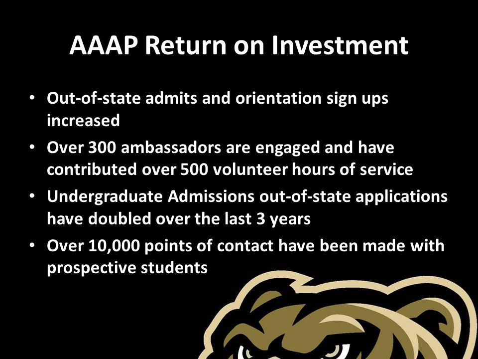 AAAP Return on Investment Out-of-state admits and orientation sign ups increased Over 300 ambassadors are engaged and have contributed over 500 volunteer hours of service Undergraduate Admissions out-of-state applications have doubled over the last 3 years Over 10,000 points of contact have been made with prospective students