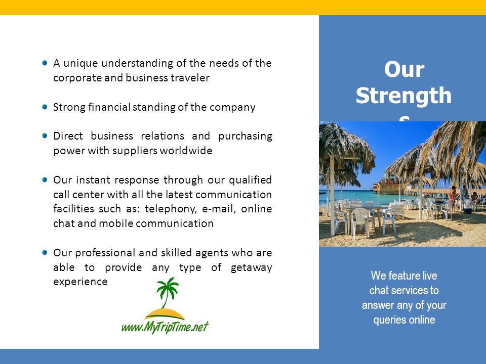 Our Strength s A unique understanding of the needs of the corporate and business traveler Strong financial standing of the company Direct business relations and purchasing power with suppliers worldwide Our instant response through our qualified call center with all the latest communication facilities such as: telephony,  , online chat and mobile communication Our professional and skilled agents who are able to provide any type of getaway experience We feature live chat services to answer any of your queries online