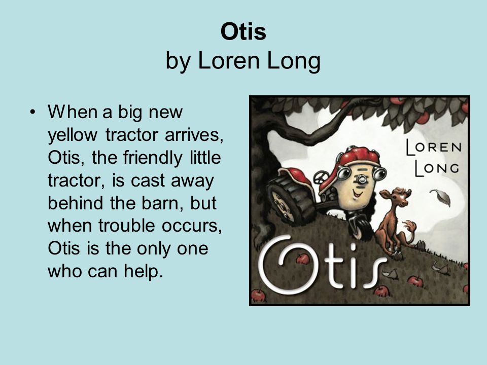 Otis by Loren Long When a big new yellow tractor arrives, Otis, the friendly little tractor, is cast away behind the barn, but when trouble occurs, Otis is the only one who can help.