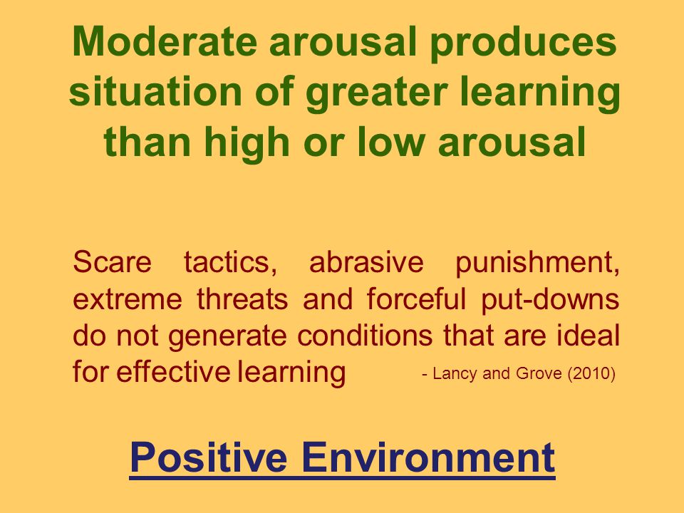 Scare tactics, abrasive punishment, extreme threats and forceful put-downs do not generate conditions that are ideal for effective learning Moderate arousal produces situation of greater learning than high or low arousal Positive Environment - Lancy and Grove (2010)