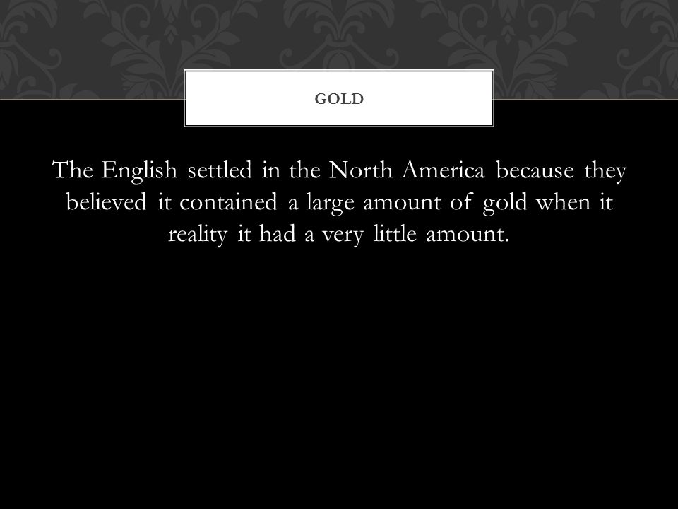 The English settled in the North America because they believed it contained a large amount of gold when it reality it had a very little amount.