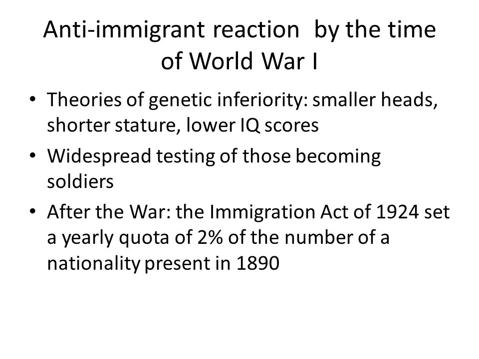 Anti-immigrant reaction by the time of World War I Theories of genetic inferiority: smaller heads, shorter stature, lower IQ scores Widespread testing of those becoming soldiers After the War: the Immigration Act of 1924 set a yearly quota of 2% of the number of a nationality present in 1890