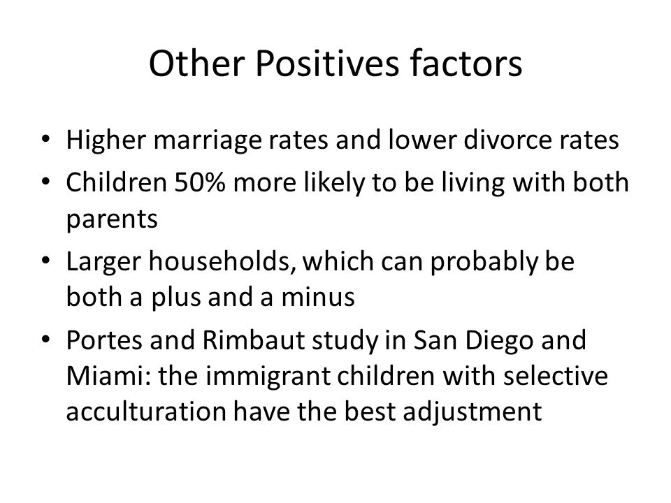 Other Positives factors Higher marriage rates and lower divorce rates Children 50% more likely to be living with both parents Larger households, which can probably be both a plus and a minus Portes and Rimbaut study in San Diego and Miami: the immigrant children with selective acculturation have the best adjustment