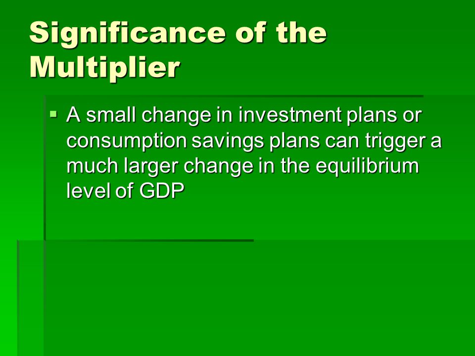 Significance of the Multiplier  A small change in investment plans or consumption savings plans can trigger a much larger change in the equilibrium level of GDP