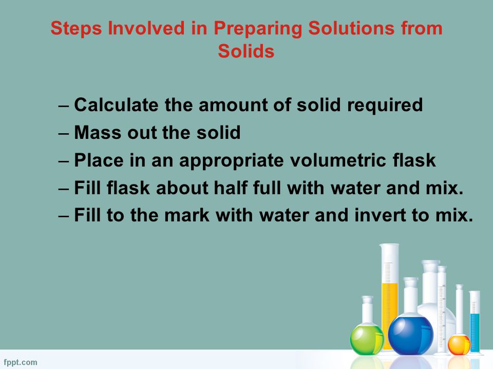 Steps Involved in Preparing Solutions from Solids –Calculate the amount of solid required –Mass out the solid –Place in an appropriate volumetric flask –Fill flask about half full with water and mix.