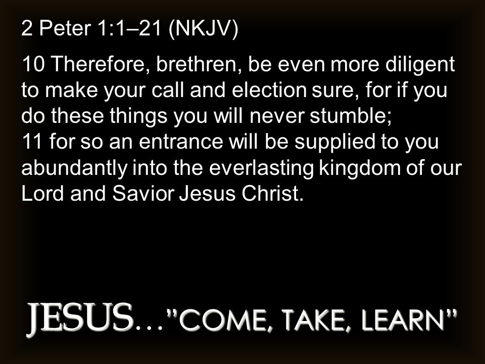 JESUS COME, TAKE, LEARN JESUS … COME, TAKE, LEARN 2 Peter 1:1–21 (NKJV) 10 Therefore, brethren, be even more diligent to make your call and election sure, for if you do these things you will never stumble; 11 for so an entrance will be supplied to you abundantly into the everlasting kingdom of our Lord and Savior Jesus Christ.