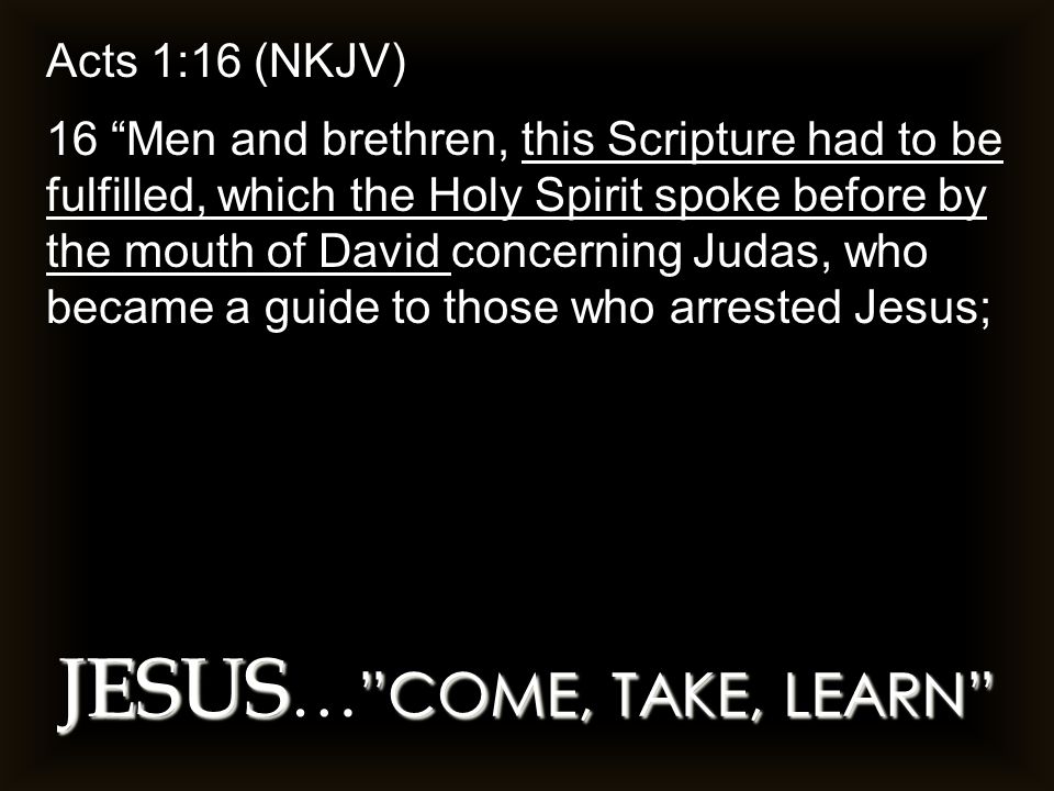 JESUS COME, TAKE, LEARN JESUS … COME, TAKE, LEARN Acts 1:16 (NKJV) 16 Men and brethren, this Scripture had to be fulfilled, which the Holy Spirit spoke before by the mouth of David concerning Judas, who became a guide to those who arrested Jesus;