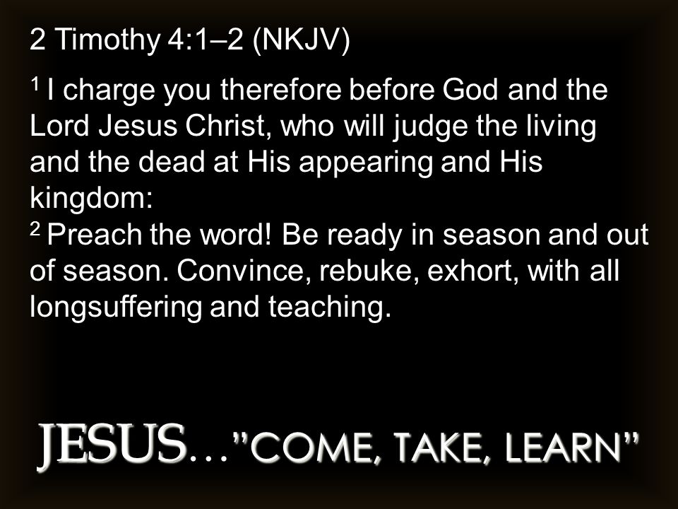 JESUS COME, TAKE, LEARN JESUS … COME, TAKE, LEARN 2 Timothy 4:1–2 (NKJV) 1 I charge you therefore before God and the Lord Jesus Christ, who will judge the living and the dead at His appearing and His kingdom: 2 Preach the word.
