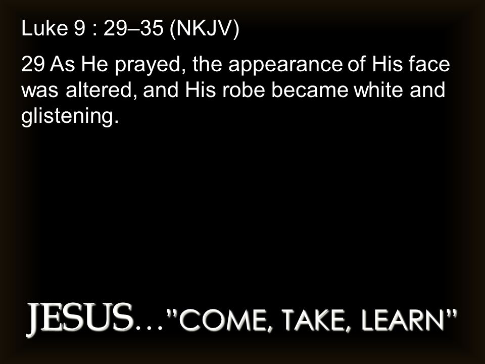 JESUS COME, TAKE, LEARN JESUS … COME, TAKE, LEARN Luke 9 : 29–35 (NKJV) 29 As He prayed, the appearance of His face was altered, and His robe became white and glistening.