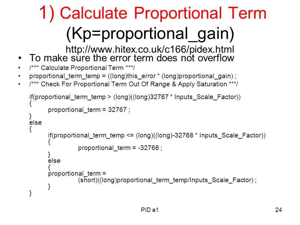 PID a124 1) Calculate Proportional Term (Kp=proportional_gain)   To make sure the error term does not overflow /*** Calculate Proportional Term ***/ proportional_term_temp = ((long)this_error * (long)proportional_gain) ; /*** Check For Proportional Term Out Of Range & Apply Saturation ***/ if(proportional_term_temp > (long)((long)32767 * Inputs_Scale_Factor)) { proportional_term = ; } else { if(proportional_term_temp <= (long)((long) * Inputs_Scale_Factor)) { proportional_term = ; } else { proportional_term = (short)((long)proportional_term_temp/Inputs_Scale_Factor) ; } }