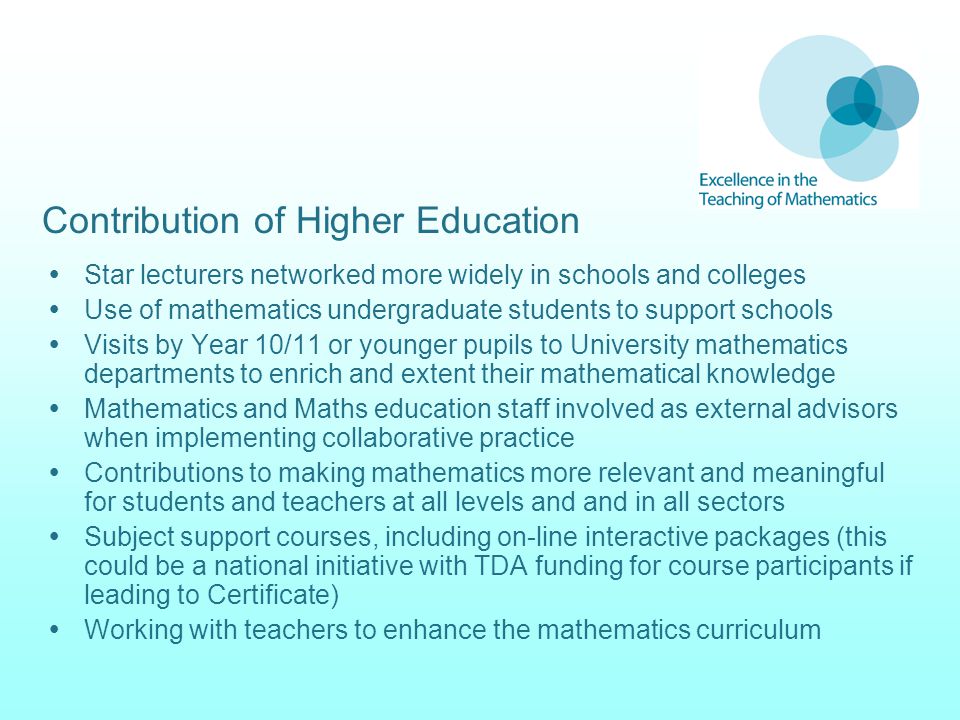 Contribution of Higher Education  Star lecturers networked more widely in schools and colleges  Use of mathematics undergraduate students to support schools  Visits by Year 10/11 or younger pupils to University mathematics departments to enrich and extent their mathematical knowledge  Mathematics and Maths education staff involved as external advisors when implementing collaborative practice  Contributions to making mathematics more relevant and meaningful for students and teachers at all levels and and in all sectors  Subject support courses, including on-line interactive packages (this could be a national initiative with TDA funding for course participants if leading to Certificate)  Working with teachers to enhance the mathematics curriculum