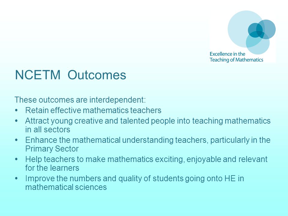 NCETM Outcomes These outcomes are interdependent:  Retain effective mathematics teachers  Attract young creative and talented people into teaching mathematics in all sectors  Enhance the mathematical understanding teachers, particularly in the Primary Sector  Help teachers to make mathematics exciting, enjoyable and relevant for the learners  Improve the numbers and quality of students going onto HE in mathematical sciences