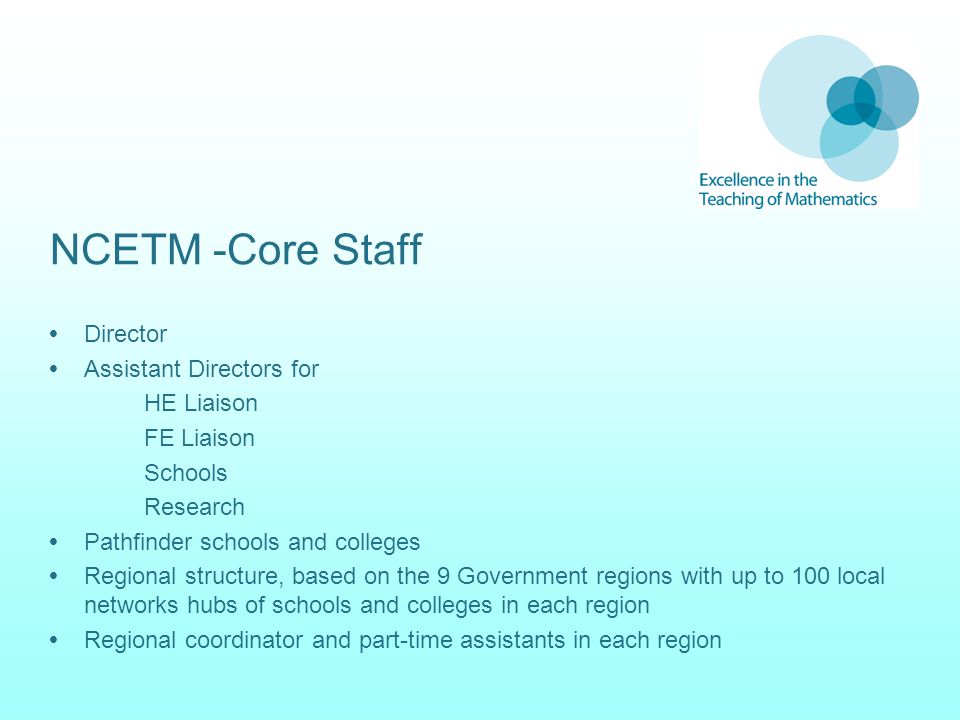 NCETM -Core Staff  Director  Assistant Directors for HE Liaison FE Liaison Schools Research  Pathfinder schools and colleges  Regional structure, based on the 9 Government regions with up to 100 local networks hubs of schools and colleges in each region  Regional coordinator and part-time assistants in each region