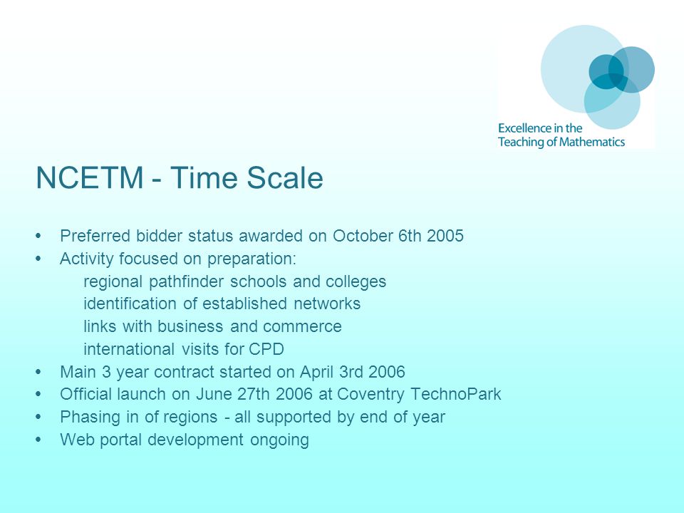 NCETM - Time Scale  Preferred bidder status awarded on October 6th 2005  Activity focused on preparation: regional pathfinder schools and colleges identification of established networks links with business and commerce international visits for CPD  Main 3 year contract started on April 3rd 2006  Official launch on June 27th 2006 at Coventry TechnoPark  Phasing in of regions - all supported by end of year  Web portal development ongoing