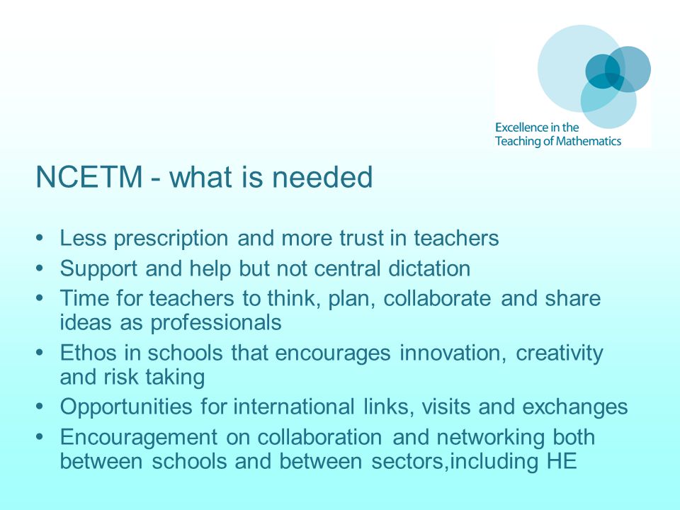 NCETM - what is needed  Less prescription and more trust in teachers  Support and help but not central dictation  Time for teachers to think, plan, collaborate and share ideas as professionals  Ethos in schools that encourages innovation, creativity and risk taking  Opportunities for international links, visits and exchanges  Encouragement on collaboration and networking both between schools and between sectors,including HE