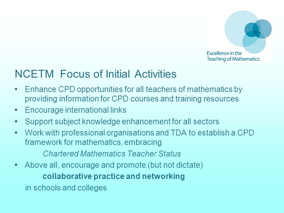 NCETM Focus of Initial Activities  Enhance CPD opportunities for all teachers of mathematics by providing information for CPD courses and training resources  Encourage international links  Support subject knowledge enhancement for all sectors  Work with professional organisations and TDA to establish a CPD framework for mathematics, embracing Chartered Mathematics Teacher Status  Above all, encourage and promote (but not dictate) collaborative practice and networking in schools and colleges