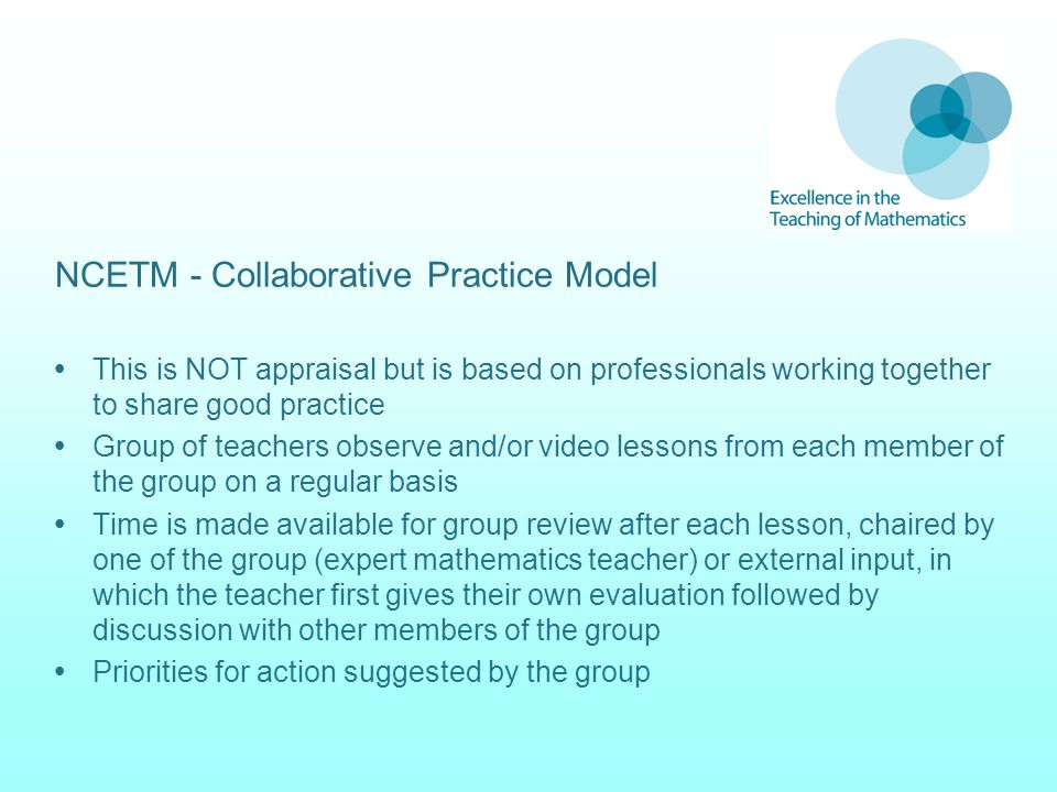 NCETM - Collaborative Practice Model  This is NOT appraisal but is based on professionals working together to share good practice  Group of teachers observe and/or video lessons from each member of the group on a regular basis  Time is made available for group review after each lesson, chaired by one of the group (expert mathematics teacher) or external input, in which the teacher first gives their own evaluation followed by discussion with other members of the group  Priorities for action suggested by the group