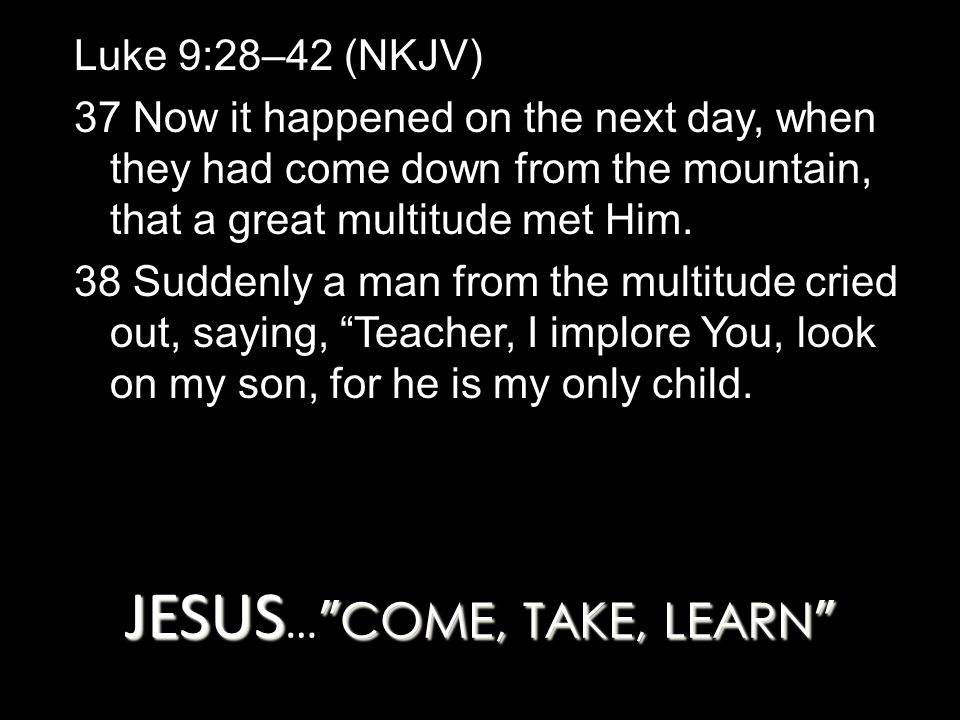 JESUS COME, TAKE, LEARN JESUS … COME, TAKE, LEARN Luke 9:28–42 (NKJV) 37 Now it happened on the next day, when they had come down from the mountain, that a great multitude met Him.