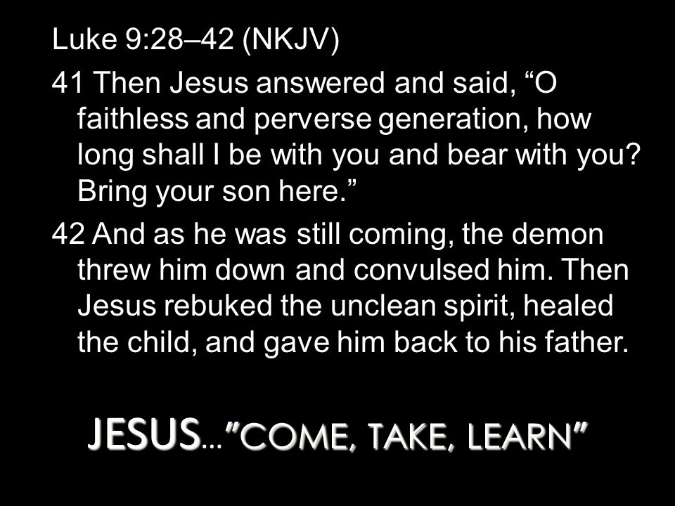 JESUS COME, TAKE, LEARN JESUS … COME, TAKE, LEARN Luke 9:28–42 (NKJV) 41 Then Jesus answered and said, O faithless and perverse generation, how long shall I be with you and bear with you.
