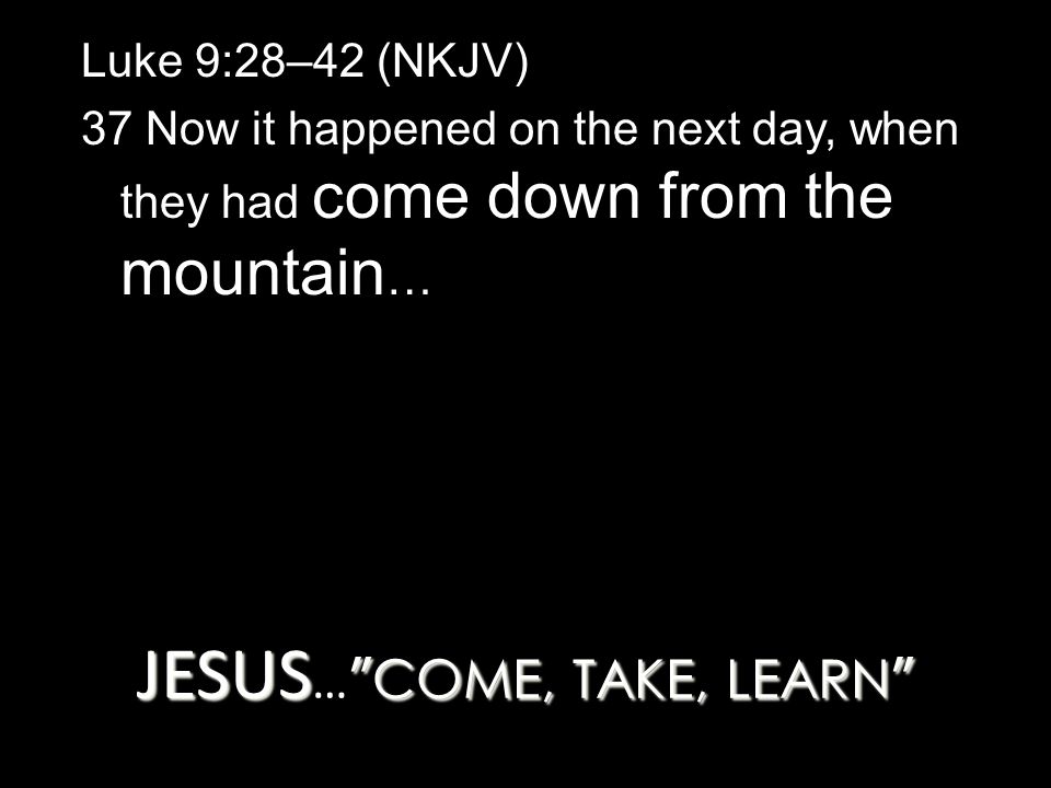 JESUS COME, TAKE, LEARN JESUS … COME, TAKE, LEARN Luke 9:28–42 (NKJV) 37 Now it happened on the next day, when they had come down from the mountain …