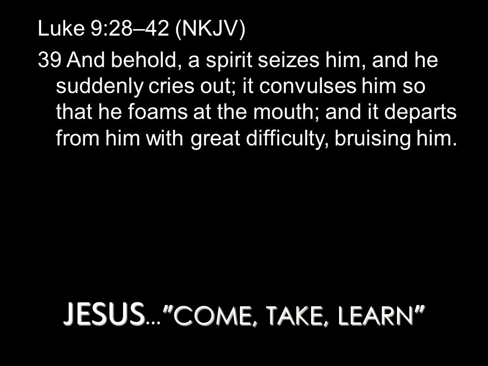 JESUS COME, TAKE, LEARN JESUS … COME, TAKE, LEARN Luke 9:28–42 (NKJV) 39 And behold, a spirit seizes him, and he suddenly cries out; it convulses him so that he foams at the mouth; and it departs from him with great difficulty, bruising him.