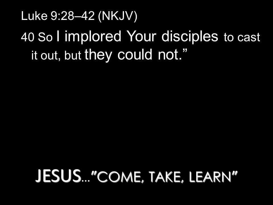 JESUS COME, TAKE, LEARN JESUS … COME, TAKE, LEARN Luke 9:28–42 (NKJV) 40 So I implored Your disciples to cast it out, but they could not.