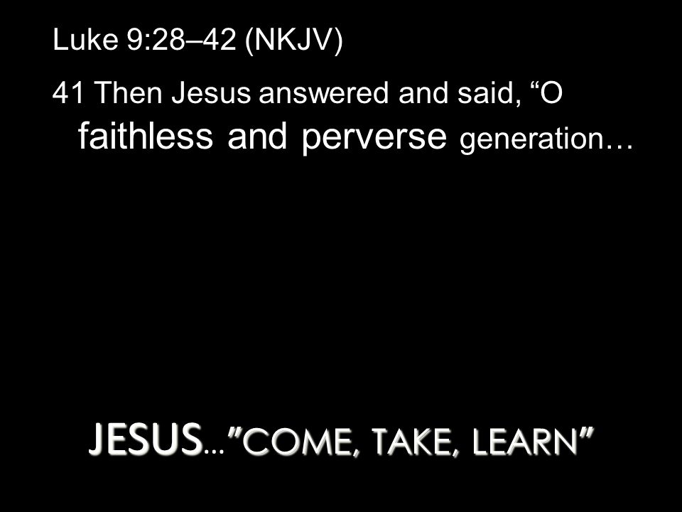 JESUS COME, TAKE, LEARN JESUS … COME, TAKE, LEARN Luke 9:28–42 (NKJV) 41 Then Jesus answered and said, O faithless and perverse generation…