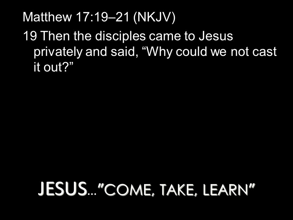 JESUS COME, TAKE, LEARN JESUS … COME, TAKE, LEARN Matthew 17:19–21 (NKJV) 19 Then the disciples came to Jesus privately and said, Why could we not cast it out