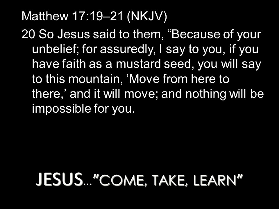 JESUS COME, TAKE, LEARN JESUS … COME, TAKE, LEARN Matthew 17:19–21 (NKJV) 20 So Jesus said to them, Because of your unbelief; for assuredly, I say to you, if you have faith as a mustard seed, you will say to this mountain, ‘Move from here to there,’ and it will move; and nothing will be impossible for you.