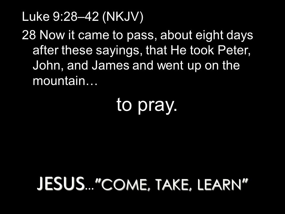JESUS COME, TAKE, LEARN JESUS … COME, TAKE, LEARN Luke 9:28–42 (NKJV) 28 Now it came to pass, about eight days after these sayings, that He took Peter, John, and James and went up on the mountain… to pray.