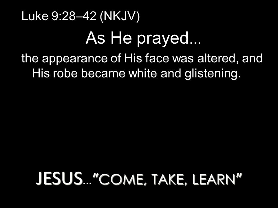 JESUS COME, TAKE, LEARN JESUS … COME, TAKE, LEARN Luke 9:28–42 (NKJV) As He prayed … the appearance of His face was altered, and His robe became white and glistening.