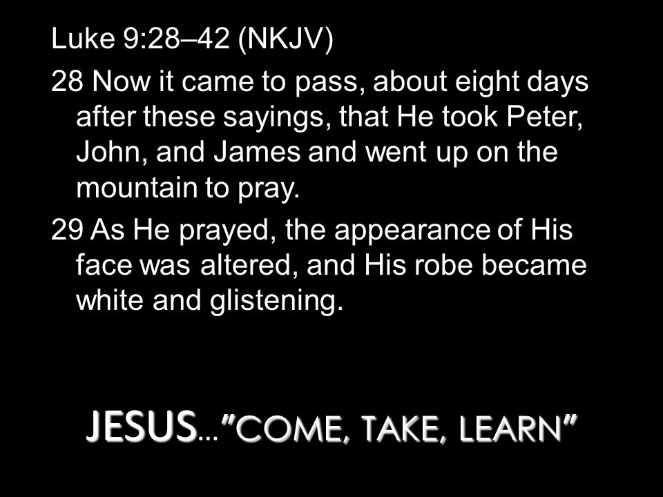 JESUS COME, TAKE, LEARN JESUS … COME, TAKE, LEARN Luke 9:28–42 (NKJV) 28 Now it came to pass, about eight days after these sayings, that He took Peter, John, and James and went up on the mountain to pray.