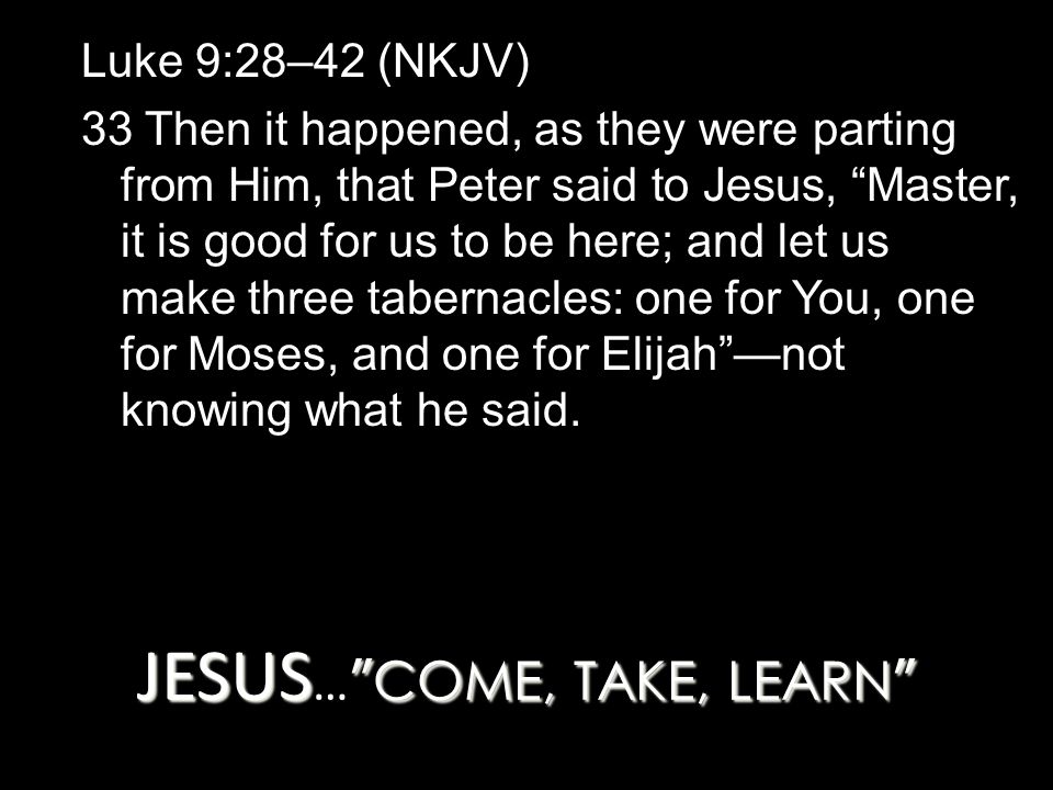 JESUS COME, TAKE, LEARN JESUS … COME, TAKE, LEARN Luke 9:28–42 (NKJV) 33 Then it happened, as they were parting from Him, that Peter said to Jesus, Master, it is good for us to be here; and let us make three tabernacles: one for You, one for Moses, and one for Elijah —not knowing what he said.