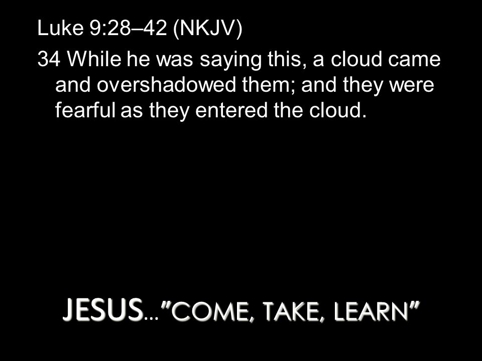 JESUS COME, TAKE, LEARN JESUS … COME, TAKE, LEARN Luke 9:28–42 (NKJV) 34 While he was saying this, a cloud came and overshadowed them; and they were fearful as they entered the cloud.
