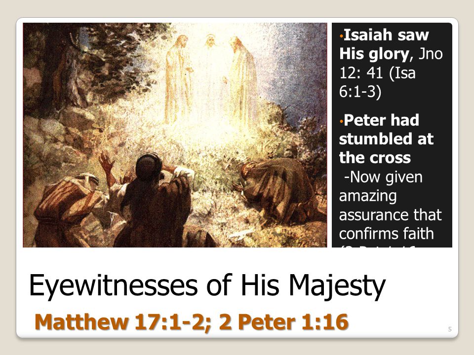 Eyewitnesses of His Majesty Isaiah saw His glory, Jno 12: 41 (Isa 6:1-3) Peter had stumbled at the cross -Now given amazing assurance that confirms faith (2 Pet 1:16, 19) 5 Matthew 17:1-2; 2 Peter 1:16