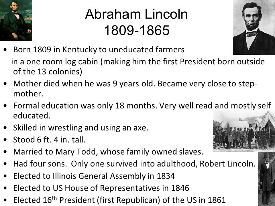 Abraham Lincoln Born 1809 in Kentucky to uneducated farmers in a one room log cabin (making him the first President born outside of the 13 colonies) Mother died when he was 9 years old.