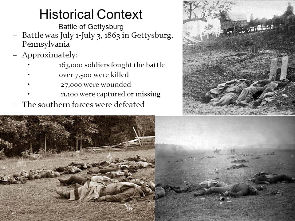 Historical Context Battle of Gettysburg –Battle was July 1-July 3, 1863 in Gettysburg, Pennsylvania –Approximately: 163,000 soldiers fought the battle over 7,500 were killed 27,000 were wounded 11,100 were captured or missing –The southern forces were defeated