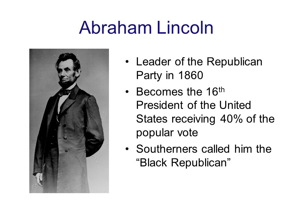 Abraham Lincoln Leader of the Republican Party in 1860 Becomes the 16 th President of the United States receiving 40% of the popular vote Southerners called him the Black Republican