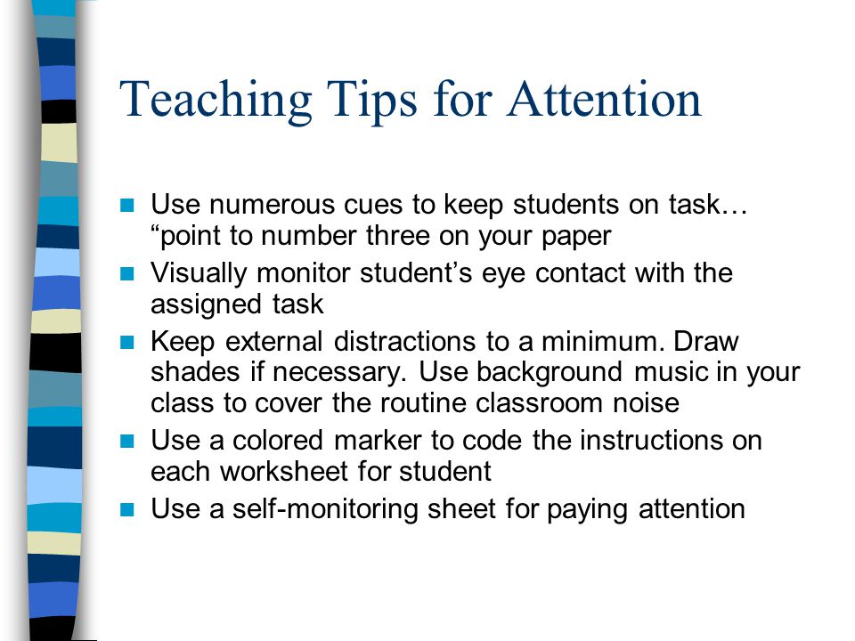 Teaching Tips for Attention Use numerous cues to keep students on task… point to number three on your paper Visually monitor student’s eye contact with the assigned task Keep external distractions to a minimum.