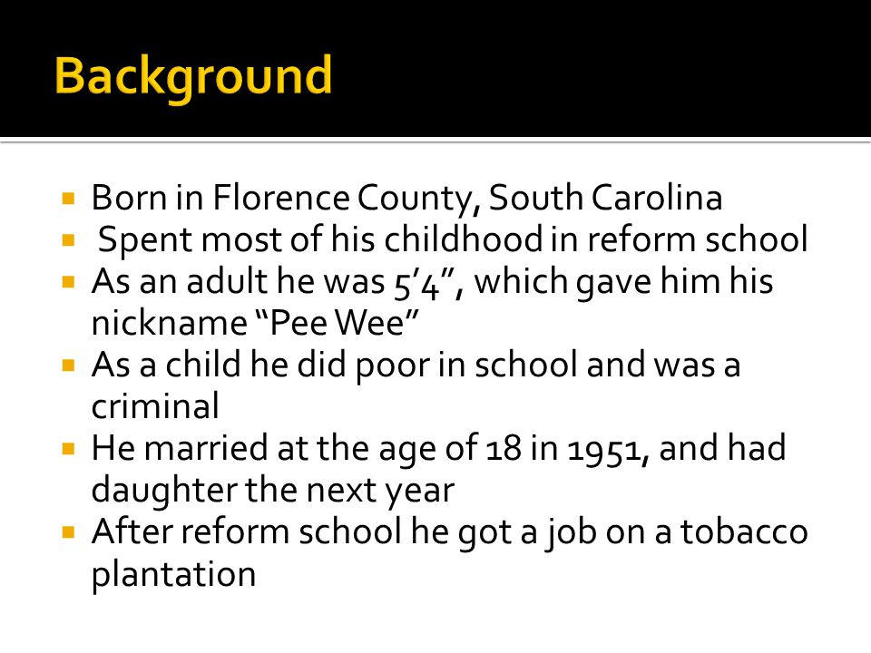  Born in Florence County, South Carolina  Spent most of his childhood in reform school  As an adult he was 5’4 , which gave him his nickname Pee Wee  As a child he did poor in school and was a criminal  He married at the age of 18 in 1951, and had daughter the next year  After reform school he got a job on a tobacco plantation