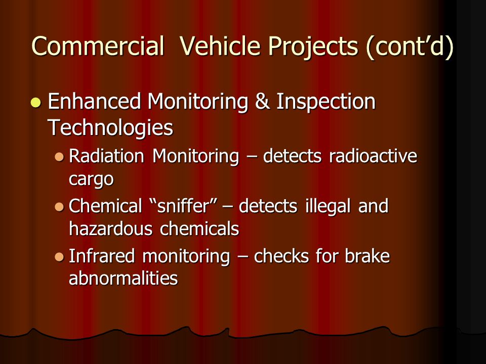 Commercial Vehicle Projects (cont’d) Enhanced Monitoring & Inspection Technologies Enhanced Monitoring & Inspection Technologies Radiation Monitoring – detects radioactive cargo Radiation Monitoring – detects radioactive cargo Chemical sniffer – detects illegal and hazardous chemicals Chemical sniffer – detects illegal and hazardous chemicals Infrared monitoring – checks for brake abnormalities Infrared monitoring – checks for brake abnormalities