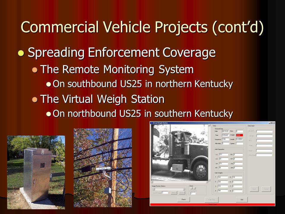 Commercial Vehicle Projects (cont’d) Spreading Enforcement Coverage Spreading Enforcement Coverage The Remote Monitoring System The Remote Monitoring System On southbound US25 in northern Kentucky On southbound US25 in northern Kentucky The Virtual Weigh Station The Virtual Weigh Station On northbound US25 in southern Kentucky On northbound US25 in southern Kentucky