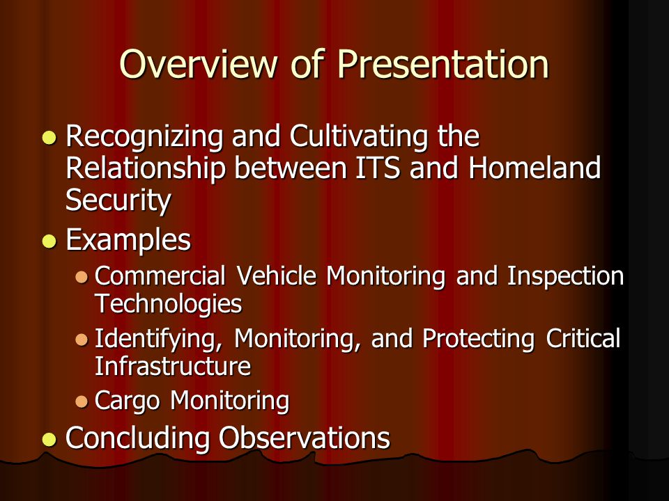 Overview of Presentation Recognizing and Cultivating the Relationship between ITS and Homeland Security Recognizing and Cultivating the Relationship between ITS and Homeland Security Examples Examples Commercial Vehicle Monitoring and Inspection Technologies Commercial Vehicle Monitoring and Inspection Technologies Identifying, Monitoring, and Protecting Critical Infrastructure Identifying, Monitoring, and Protecting Critical Infrastructure Cargo Monitoring Cargo Monitoring Concluding Observations Concluding Observations