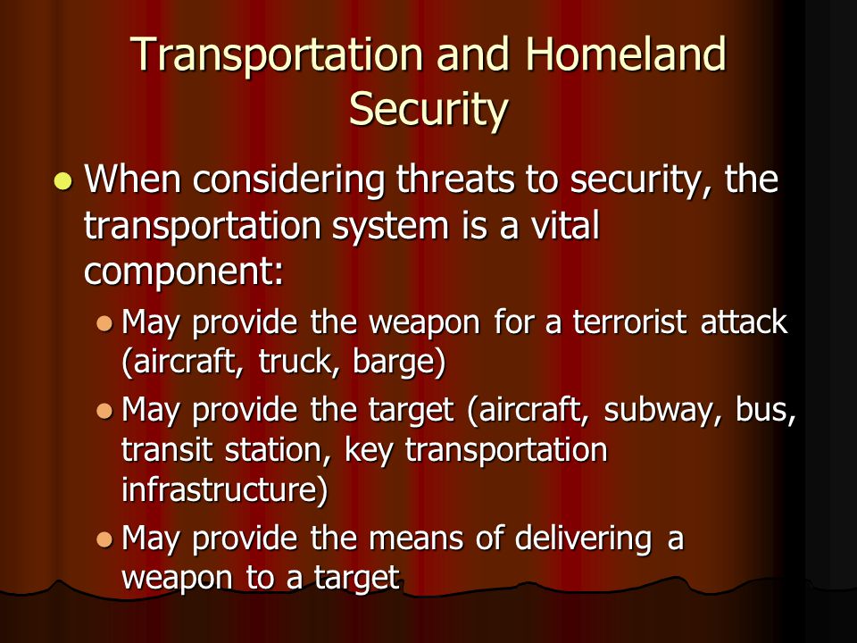 Transportation and Homeland Security When considering threats to security, the transportation system is a vital component: When considering threats to security, the transportation system is a vital component: May provide the weapon for a terrorist attack (aircraft, truck, barge) May provide the weapon for a terrorist attack (aircraft, truck, barge) May provide the target (aircraft, subway, bus, transit station, key transportation infrastructure) May provide the target (aircraft, subway, bus, transit station, key transportation infrastructure) May provide the means of delivering a weapon to a target May provide the means of delivering a weapon to a target