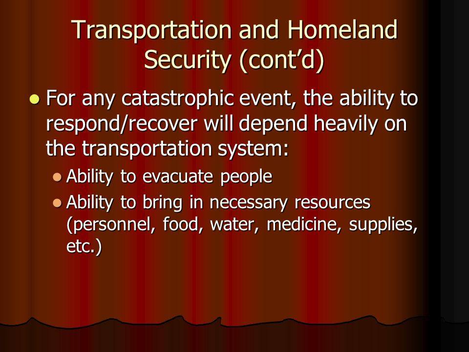 Transportation and Homeland Security (cont’d) For any catastrophic event, the ability to respond/recover will depend heavily on the transportation system: For any catastrophic event, the ability to respond/recover will depend heavily on the transportation system: Ability to evacuate people Ability to evacuate people Ability to bring in necessary resources (personnel, food, water, medicine, supplies, etc.) Ability to bring in necessary resources (personnel, food, water, medicine, supplies, etc.)