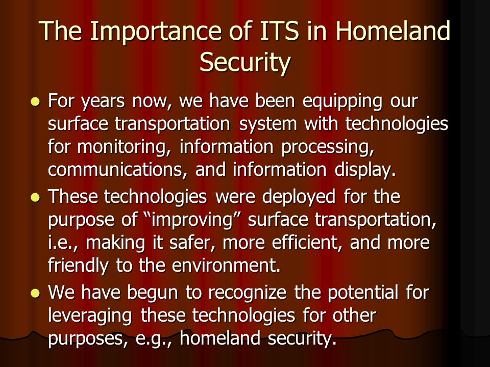 The Importance of ITS in Homeland Security For years now, we have been equipping our surface transportation system with technologies for monitoring, information processing, communications, and information display.