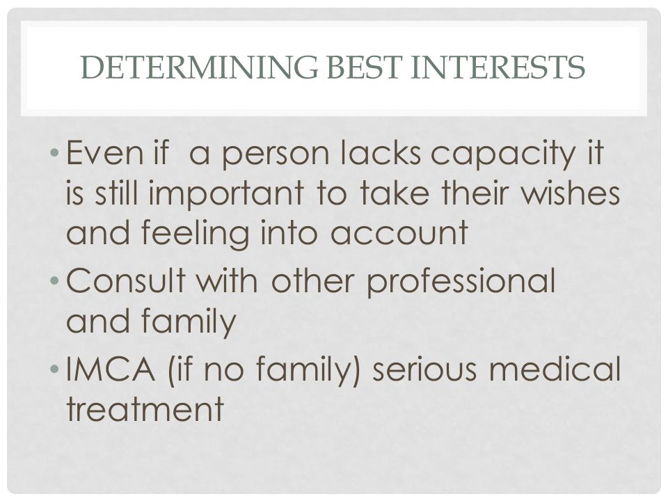 DETERMINING BEST INTERESTS Even if a person lacks capacity it is still important to take their wishes and feeling into account Consult with other professional and family IMCA (if no family) serious medical treatment