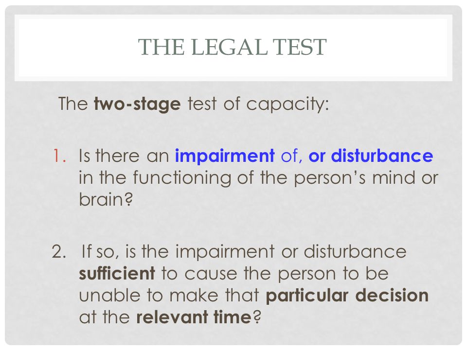 THE LEGAL TEST The two-stage test of capacity: 1.Is there an impairment of, or disturbance in the functioning of the person’s mind or brain.