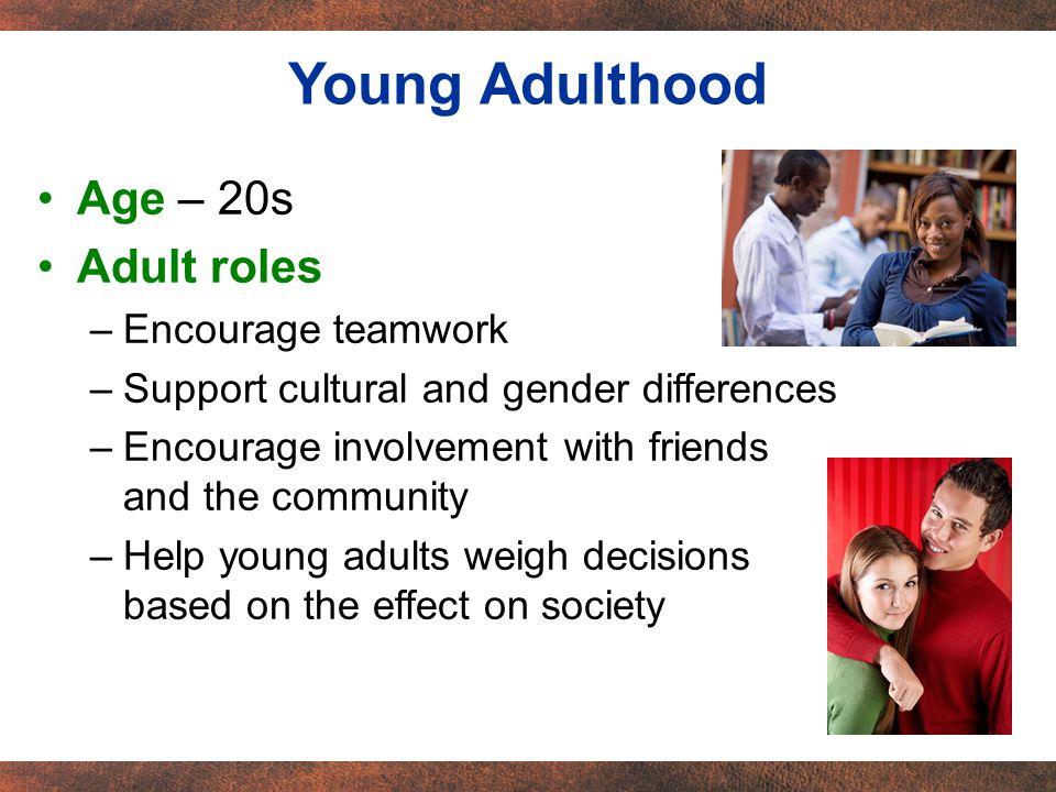 Age – 20s Adult roles –Encourage teamwork –Support cultural and gender differences –Encourage involvement with friends and the community –Help young adults weigh decisions based on the effect on society Young Adulthood