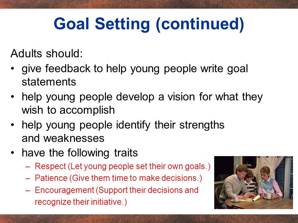 Adults should: give feedback to help young people write goal statements help young people develop a vision for what they wish to accomplish help young people identify their strengths and weaknesses have the following traits –Respect (Let young people set their own goals.) –Patience (Give them time to make decisions.) –Encouragement (Support their decisions and recognize their initiative.) Goal Setting (continued)